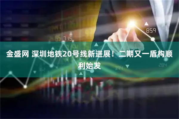 金盛网 深圳地铁20号线新进展！二期又一盾构顺利始发
