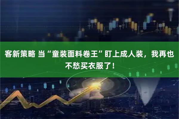 客新策略 当“童装面料卷王”盯上成人装，我再也不愁买衣服了！