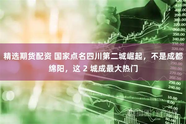精选期货配资 国家点名四川第二城崛起，不是成都绵阳，这 2 城成最大热门