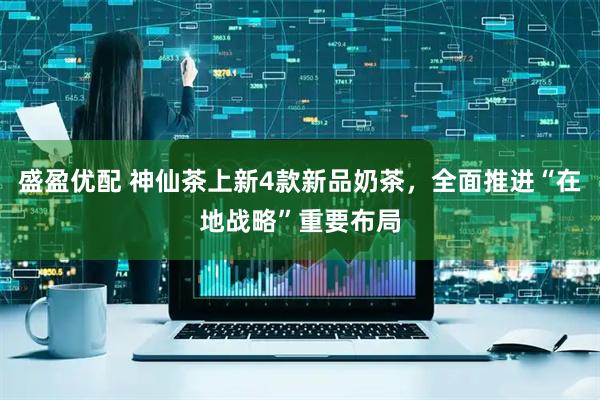 盛盈优配 神仙茶上新4款新品奶茶，全面推进“在地战略”重要布局