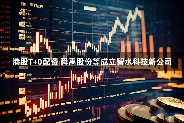 港股T+0配资 舜禹股份等成立智水科技新公司