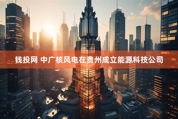 钱投网 中广核风电在贵州成立能源科技公司