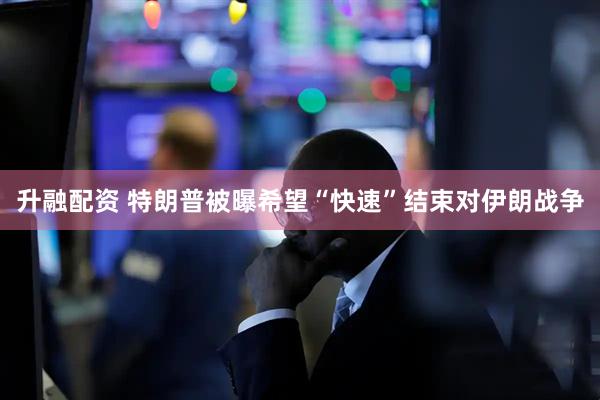 升融配资 特朗普被曝希望“快速”结束对伊朗战争